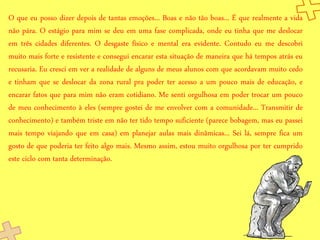 O que eu posso dizer depois de tantas emoções... Boas e não tão boas... É que realmente a vida
não pára. O estágio para mim se deu em uma fase complicada, onde eu tinha que me deslocar
em três cidades diferentes. O desgaste físico e mental era evidente. Contudo eu me descobri
muito mais forte e resistente e consegui encarar esta situação de maneira que há tempos atrás eu
recusaria. Eu cresci em ver a realidade de alguns de meus alunos com que acordavam muito cedo
e tinham que se deslocar da zona rural pra poder ter acesso a um pouco mais de educação, e
encarar fatos que para mim não eram cotidiano. Me senti orgulhosa em poder trocar um pouco
de meu conhecimento à eles (sempre gostei de me envolver com a comunidade... Transmitir de
conhecimento) e também triste em não ter tido tempo suficiente (parece bobagem, mas eu passei
mais tempo viajando que em casa) em planejar aulas mais dinâmicas... Sei lá, sempre fica um
gosto de que poderia ter feito algo mais. Mesmo assim, estou muito orgulhosa por ter cumprido
este ciclo com tanta determinação.
 
