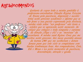 Agradecimentos
              Gostaria de expor toda a minha gratidão à
           professora-orientadora Cláudia Regina Teixeira
             de Souza pela paciência, disposição e auxílio
           total neste processo acadêmico e afirmo que se
          não fosse a sua paixão expressada pela docência,
            minha visão sobre “ser professor” não teria a
              solidez que se apresenta neste momento. Ao
            colégio que estagiei e toda simpatia e carisma
               da direção (Olga e Jó) e as “meninas” da
           secretaria. À minha xará Rejane Cruz que me
          aceitou neste processo. Aos meus queridos alunos
               da turma 2M1 que me acolheram e deram
             forças para que este ciclo se completasse com
          tantas lembranças boas. Aos companheiros, Cris,
           Edi e Mona e Lu pelos momentos de paciência,
                     descontração, atenção e ajuda.
 