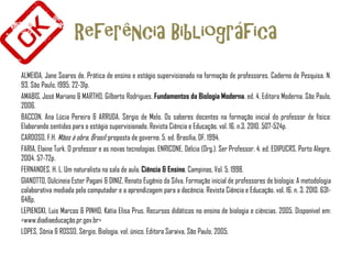 Referência Bibliográfica
ALMEIDA, Jane Soares de. Prática de ensino e estágio supervisionado na formação de professores. Caderno de Pesquisa. N.
93. São Paulo, 1995. 22-31p.
AMABIS, José Mariano & MARTHO, Gilberto Rodrigues. Fundamentos da Biologia Moderna. ed. 4. Editora Moderna. São Paulo,
2006.
BACCON, Ana Lúcia Pereira & ARRUDA, Sérgio de Melo. Os saberes docentes na formação inicial do professor de física:
Elaborando sentidos para o estágio supervisionado. Revista Ciência e Educação. vol. 16. n.3. 2010. 507-524p.
CARDOSO, F.H. Mãos à obra, Brasil: proposta de governo. 5. ed. Brasília, DF, 1994.
FARIA, Elaine Turk. O professor e as novas tecnologias. ENRICONE, Délcia (Org.). Ser Professor. 4. ed. EDIPUCRS. Porto Alegre,
2004. 57-72p.
FERNANDES, H. L. Um naturalista na sala de aula. Ciência & Ensino. Campinas, Vol. 5, 1998.
GIANOTTO, Dúlcineia Ester Pagani & DINIZ, Renato Eugênio da Silva. Formação inicial de professores de biologia: A metodologia
colaborativa mediada pelo computador e a aprendizagem para a docência. Revista Ciência e Educação. vol. 16. n. 3. 2010. 631-
648p.
LEPIENSKI, Luis Marcos & PINHO, Kátia Elisa Prus. Recursos didáticos no ensino de biologia e ciências. 2005. Disponível em:
<www.diadiaeducação.pr.gov.br>
LOPES, Sônia & ROSSO, Sérgio. Biologia. vol. único. Editora Saraiva, São Paulo, 2005.
 