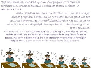 Sejamos honestos, você acha que um Colégio público caberia na
condição de se encaixar em uma história de contos de fadas? A
realidade é dura.
            Nesta realidade existem além de fatos positivos (boa relação
        direção-professor, direção-aluno, professor-aluno) fatos não tão
       positivos como uma estrutura física adequada não utilizada na
     maioria das vezes, disposição do corpo docente e descaso do governo
                                                         com a educação.
  Apesar de Cardoso (1994) explanar que “no segundo grau, a política do governo
   consiste em auxiliar e estimular os estados no sentido de ampliar o número de
    escolas, melhorar a qualidade do ensino e oferecer oportunidades de formação
          profissional”, quando vamos à prática a realidade é bem diferente.
 