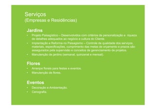 Serviços
(Empresas e Residências)

Jardins
•   Projeto Paisagístico – Desenvolvidos com critérios de personalização e riqueza
    de detalhes adequados ao negócio e cultura do Cliente.
•   Implantação e Reforma no Paisagismo – Controle de qualidade dos serviços,
    materiais, especificações, cumprimento das metas de orçamento e prazos são
    assegurados pela supervisão e conceitos de gerenciamento de projetos.
•   Manutenção de jardins (semanal, quinzenal e mensal).


Flores
•   Arranjos florais para festas e eventos.
•   Manutenção de flores.


Eventos
•   Decoração e Ambientação.
•   Cenografia.
 