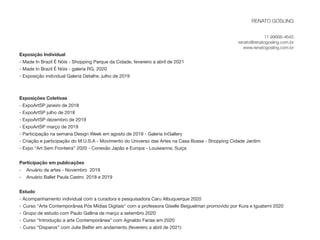 Exposição Individual 
- Made In Brazil É Nóis - Shopping Parque da Cidade, fevereiro a abril de 2021
- Made In Brazil É Nóis - galeria RG, 2020 
- Exposição individual Galeria Detalhe, julho de 2019 
Exposições Coletivas
- ExpoArtSP janeiro de 2018 
- ExpoArtSP julho de 2018 
- ExpoArtSP dezembro de 2019 
- ExpoArtSP março de 2019 
- Participação na semana Design Week em agosto de 2019 - Galeria InGallery 
- Criação e participação do M.U.S.A - Movimento do Universo das Artes na Casa Bossa - Shopping Cidade Jardim 

- Expo “Art Sem Fronteira” 2020 - Conexão Japão e Europa - Louseanne, Suiça 

Participação em publicações
- Anuário de artes - Novembro 2019 

- Anuário Ballet Paula Castro 2018 e 2019 
Estudo 
- Acompanhamento individual com a curadora e pesquisadora Caru Albuquerque 2020
- Curso "Arte Contemporânea Pós Mídias Digitais" com a professora Giselle Beiguelman promovido por Kura e Iguatemi 2020

- Grupo de estudo com Paulo Gallina de março a setembro 2020

- Curso “Introdução a arte Contemporânea” com Agnaldo Farias em 2020 

- Curso “Disparos” com Julie Belfer em andamento (fevereiro a abril de 2021)
RENATO GOSLING
 
 
11 99666-4645


renato@renatogosling.com.br


www.renatogosling.com.br
 