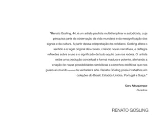 "Renato Gosling, 44, é um artista paulista multidisciplinar e autodidata, cuja
pesquisa parte da observação da vida mundana e da ressigni
fi
cação dos
signos e da cultura. A partir dessa interpretação do cotidiano, Gosling altera o
sentido e o lugar original das coisas, criando novas narrativas, e de
fl
agra
re
fl
exões sobre o uso e o signi
fi
cado de tudo aquilo que nos rodeia. O artista
exibe uma produção conceitual e formal madura e potente, alinhando a
criação de novas possibilidades simbólicas a caminhos estéticos que nos
guiam ao mundo sensível da verdadeira arte. Renato Gosling possui trabalhos em
coleções do Brasil, Estados Unidos, Portugal e Suíça.”

Caru Albuquerque
Curadora
RENATO GOSLING
 