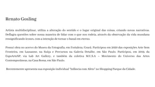 Artista multidisciplinar, utiliza a alteração do sentido e o lugar original das coisas, criando novas narrativas.
Deflagra questões sobre nossa maneira de lidar com o que nos rodeia, através da observação da vida mundana
ressignificando ícones, com a intenção de tornar o banal em eterno.
Possui obra no acervo do Museu da Fotografia, em Fortaleza, Ceará. Participou em 2020 das exposições Arte Sem
Fronteira, em Lausanne, na Suíça e Percursos na Galeria Detalhe, em São Paulo. Participou, em 2019, da
ExpoArteSP, via Lab Art Gallery, e também da coletiva M.U.S.A – Movimento do Universo das Artes
Contemporâneas, na Casa Bossa, em São Paulo.
Recentemente apresenta sua exposição individual “Infância com Afeto” no Shopping Parque da Cidade.
Renato Gosling
 
