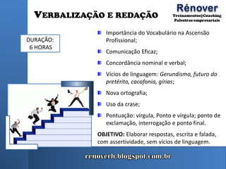VERBALIZAÇÃO E REDAÇÃO
Importância do Vocabulário na Ascensão
Profissional;
Comunicação Eficaz;
Concordância nominal e verbal;
Vícios de linguagem: Gerundismo, futuro do
pretérito, cacofonia, gírias;
Nova ortografia;
Uso da crase;
Pontuação: vírgula, Ponto e vírgula; ponto de
exclamação, interrogação e ponto final.
OBJETIVO: Elaborar respostas, escrita e falada,
com assertividade, sem vícios de linguagem.
DURAÇÃO:
6 HORAS
 