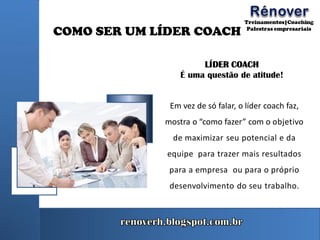 COMO SER UM LÍDER COACH
LÍDER COACH
É uma questão de atitude!
Em vez de só falar, o líder coach faz,
mostra o “como fazer” com o objetivo
de maximizar seu potencial e da
equipe para trazer mais resultados
para a empresa ou para o próprio
desenvolvimento do seu trabalho.
 