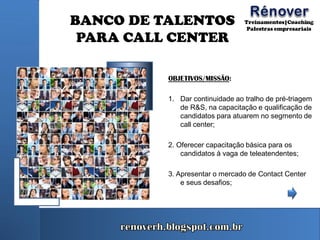 BANCO DE TALENTOS
PARA CALL CENTER
OBJETIVOS/MISSÃO:
1. Dar continuidade ao tralho de pré-triagem
de R&S, na capacitação e qualificação de
candidatos para atuarem no segmento de
call center;
2. Oferecer capacitação básica para os
candidatos à vaga de teleatendentes;
3. Apresentar o mercado de Contact Center
e seus desafios;
 