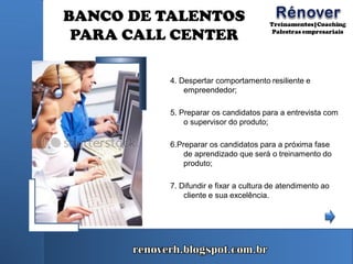 BANCO DE TALENTOS
PARA CALL CENTER
4. Despertar comportamento resiliente e
empreendedor;
5. Preparar os candidatos para a entrevista com
o supervisor do produto;
6.Preparar os candidatos para a próxima fase
de aprendizado que será o treinamento do
produto;
7. Difundir e fixar a cultura de atendimento ao
cliente e sua excelência.
 
