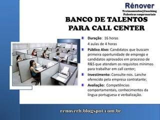 BANCO DE TALENTOS
PARA CALL CENTER
Duração: 16 horas
4 aulas de 4 horas
Público Alvo: Candidatos que buscam
primeira oportunidade de emprego e
candidatos aprovados em processo de
R&S que atendam os requisitos mínimos
para trabalhar em call center;
Investimento: Consulte-nos. Lanche
oferecido pela empresa contratante;
Avaliação: Competências
comportamentais, conhecimentos da
língua portuguesa e verbalização.
 