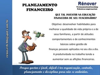 Porque gastar é fácil, difícil é ter organização, controle,
planejamento e disciplina para não se endividar.
PLANEJAMENTO
FINANCEIRO
QUE TAL INVESTIR NA EDUCAÇÃO
FINANCEIRA DE SEU FUNCIONÁRIO?
Objetivo: desenvolver habilidades para
melhorar a qualidade de vida própria e a de
seus familiares, a partir de atitudes
comportamentais e de conhecimentos
básicos sobre gestão de
finanças pessoais aplicados no seu dia a dia.
A produtividade no trabalho tende a
aumentar sem as aflições financeiras.
 