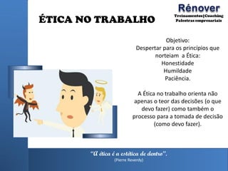 ÉTICA NO TRABALHO
Objetivo:
Despertar para os princípios que
norteiam a Ética:
Honestidade
Humildade
Paciência.
A Ética no trabalho orienta não
apenas o teor das decisões (o que
devo fazer) como também o
processo para a tomada de decisão
(como devo fazer).
“A ética é a estética de dentro”.
(Pierre Reverdy)
 