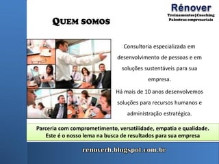 QUEM SOMOS
Consultoria especializada em
desenvolvimento de pessoas e em
soluções sustentáveis para sua
empresa.
Há mais de 10 anos desenvolvemos
soluções para recursos humanos e
administração estratégica.
Parceria com comprometimento, versatilidade, empatia e qualidade.
Este é o nosso lema na busca de resultados para sua empresa
 