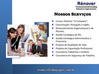 NOSSOS SERVIÇOS
Cursos, Palestras “in Company”;
Comunicação: Português e Inglês;
Desenvolvimento Organizacional e de
Pessoas;
Gestão Estratégica de RH;
Gestão Estratégica Administrativa e
Financeira;
Projetos de Qualidade de Vida;
Projetos de Capacitação Profissional;
Consultoria Trabalhista e Sindical;
Consultoria em Segurança do Trabalho.
 