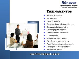 TREINAMENTOS
Revisão Gramatical
Verbalização
Nova Ortografia
Capacitação para Teleatendentes
Comunicação Corporativa
Liderança para Gestores
Gerenciamento Financeiro
Competências
Administração do Tempo
Excelência no Atendimento
Aperfeiçoamento para Secretárias
Formação de Multiplicadores
Técnicas de Vendas
 