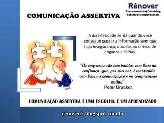 COMUNICAÇÃO ASSERTIVA
“As empresas são construídas com base na
confiança, que, por sua vez, é construída
com base na comunicação e na compreensão
mútua”.
Peter Drucker.
COMUNICAÇÃO ASSERTIVA É UMA ESCOLHA. É UM APRENDIZADO
A assertividade se dá quando você
consegue passar a informação sem que
haja insegurança, dúvidas ou o risco de
enganos e falhas.
 