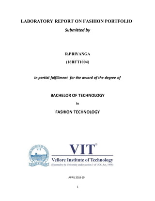 1
LABORATORY REPORT ON FASHION PORTFOLIO
Submitted by
R.PRIYANGA
(16BFT1004)
In partial fulfillment for the award of the degree of
BACHELOR OF TECHNOLOGY
In
FASHION TECHNOLOGY
APRIL2018-19
 