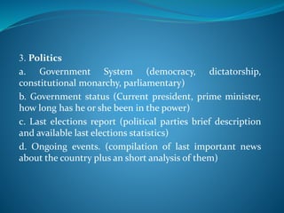 3. Politics
a. Government System (democracy, dictatorship,
constitutional monarchy, parliamentary)
b. Government status (Current president, prime minister,
how long has he or she been in the power)
c. Last elections report (political parties brief description
and available last elections statistics)
d. Ongoing events. (compilation of last important news
about the country plus an short analysis of them)
 