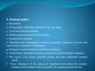 4. Demographics
a. Population
b. Demographic indicators (mortality rate, sex, age)
c. Food and nutrition statistics
d. Ethnic groups presence in the territory
e. Employment statistics
f. Migration and immigration statistics (consider countries involved and
main causes to migrate or immigrate)
g. Refugees (current situation and kind of refugees)
h. Social Issues: Describe situation, point out any Human Right violations
i. War issues: List current guerrilla groups and most important criminal
bands
f. News: Summary of five pieces of important news about the country.
Include a brief analysis and if possible, the original printed articles
 