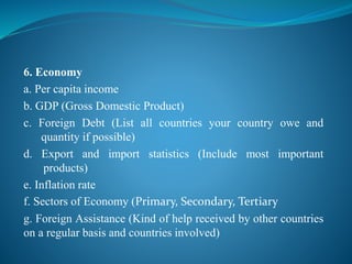 6. Economy
a. Per capita income
b. GDP (Gross Domestic Product)
c. Foreign Debt (List all countries your country owe and
quantity if possible)
d. Export and import statistics (Include most important
products)
e. Inflation rate
f. Sectors of Economy (Primary, Secondary, Tertiary
g. Foreign Assistance (Kind of help received by other countries
on a regular basis and countries involved)
 