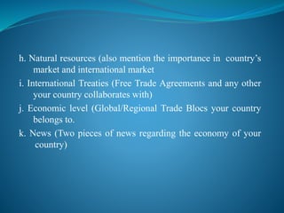 h. Natural resources (also mention the importance in country’s
market and international market
i. International Treaties (Free Trade Agreements and any other
your country collaborates with)
j. Economic level (Global/Regional Trade Blocs your country
belongs to.
k. News (Two pieces of news regarding the economy of your
country)
 