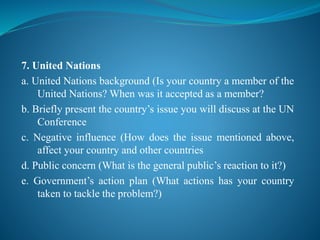 7. United Nations
a. United Nations background (Is your country a member of the
United Nations? When was it accepted as a member?
b. Briefly present the country’s issue you will discuss at the UN
Conference
c. Negative influence (How does the issue mentioned above,
affect your country and other countries
d. Public concern (What is the general public’s reaction to it?)
e. Government’s action plan (What actions has your country
taken to tackle the problem?)
 