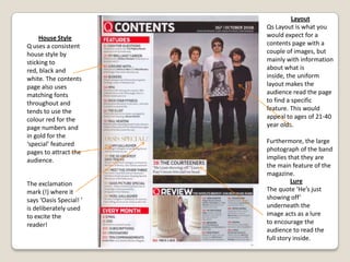 LayoutVibes content layout  is very basic quite empty and uncluttered. It uses a photo of the cover star to take up the whole page and by doing so creates more of an impact. In addition to this the layout is very simplistic with just one image and text over the top , giving it a minimalist feel. The headings are emphasized with a larger and a different font than the text below them. Apart from the red heart on Kanye West, which is the only colour in this contents page therefore making it the only thing which leaps out the page; the uniform layout makes the audience read the page to find a specific feature.Brand IdentityVibes brand identity is again displayed inside the magazine as a large item on the page, emphasizing its importance. House StyleSimilar to its layout, vibes house style is fairly basic and simplistic; it uses black and grey giving it a relatively classic look and feel. It uses a variety of fonts to show the difference between the headings and the texts below them. 