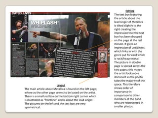 Drop capitalA drop capital is used in the body text of the article. This follows the codes and conventions of magazines. The first letter of the paragraph is in a different font which attracts the reader’s attention.LayoutThe layout of this page is well thought through, the photo of the artist presented, Lily Allen, is on the right side of the double page spread. This means it is the first thing the readers would see when turning the page. The article is written in on the left page over a white background, this connotes emptiness, and the page lacks in colours, which makes the heading stands out. The only bit of colour found in the article is the name of the artist. Lily Allen is written in red bold font to make it stand out from the rest of the black and white monotone writing.