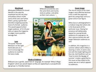 House StyleBillboard consistently uses the same fonts and mainly sticks to yellow  and white as their main colours.MastheadWhat gives Billboard Its brand identity is the way the masthead has the red, blue and yellow colours inside some of the sans serif white letters  giving a gentle feel therefore targeting towards more of a female  audience. This would appeal to their target audience  of 11-19 year olds as it gives the magazine an edgier more youthful teenage feel.Cover imageThe mis-en-scene of the cover image is very effective because it fits in with the pop/rock genre by using props such as a guitar and an icon figure.Miley Cyrus is photographed in a medium long shot where she is the focal point of this particular issue. Having her presence will deliberately appeal to a young female audience of a pop genre. As she is also an actress this will target Television audiences as well.In addition, this magazine is a summer edition where Miley is wearing a t-shirt, it seems very hot with the bright lighting and blue sky. Sub headlines such as ‘how to score the big gigs of summer’ creates a good feel to this issue as they relate to the season we are in which appeals to audiences.LureThe quote ‘Hannah Montana’ on the right hand side acts as a lure to encourage the audience to read the full story inside.Mode of AddressBillboard uses a gentle, sweet feel of  language, for example ‘Miley’s Magic Kingdom’ which you would expect as they are appealing to a young female age group in a friendly manner.