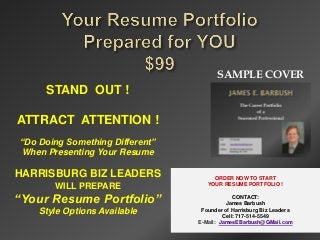 SAMPLE COVER
     STAND OUT !

ATTRACT ATTENTION !
“Do Doing Something Different”
When Presenting Your Resume

HARRISBURG BIZ LEADERS                ORDER NOW TO START
       WILL PREPARE                 YOUR RESUME PORTFOLIO !


“Your Resume Portfolio”                       CONTACT:
                                           James Barbush
    Style Options Available       Founder of Harrisburg Biz Leaders
                                          Cell: 717-514-5549
                                 E-Mail: JamesEBarbush@GMail.com
 