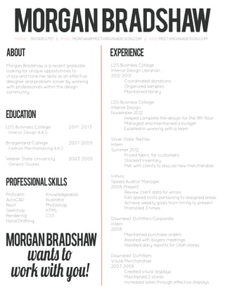 ABOUT
Morgan Bradshaw is a recent graduate
looking for unique opportunities to
utilize and hone her skills as an effective
designer and problem solver by working
with professionals within the design
community
education
LDS Business College 2011-2013
Interior Design A.A.S
Bridgerland College 2007-2009
Fashion Merchandising A.A.S.
Weber State University 2003-2005
General Studies
experience
LDS Business College
Interior Design Librarian
2012-2013
Coordinated donations
Organized samples
Maintained library
LDS Business College
Interior Design
November 2012
Helped complete the design for the 9th floor
Managed and maintained a budget
Excelled in working with a team
Silver State Textiles
Intern
Summer 2012
Priced fabric for customers
Stocked inventory
Met with clients to discuss new merchandise
Inthinc
Speed Auditor Manager
2008-Present
Review client data for errors
Edit speed limits pertaining to assigned areas
Achieve weekly goals from hiring to present
Promoted 3 times
Downeast Outfitters Corporate
Intern
2008
Maintained purchase orders
Assisted with buyers meetings
Handled daily reports for Utah stores
Downeast Outfitters
Visual Merchandiser
2007-2008
Created visual displays
Maintained 2 stores
Increased sales through effective displays
PROFESSIONALSKILLS
Proficent: Knowledgeable:
AutoCAD Illustrator
Revit Photoshop
Sketchup HTML
Rendering CSS
Hand Drafting
morganbradshawPHONE: 801.928.0757 | EMAIL: MORGAN@MEETVIRGINIADESIGN.COM | WEB: MEETVIRGINIADESIGN.COM
wants to
work with you!
Morganbradshaw
 