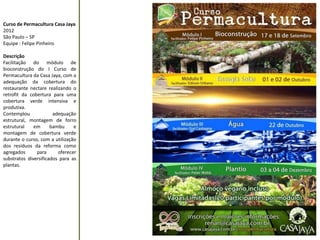 Curso de Permacultura Casa Jaya 
2012 
São Paulo – SP 
Equipe : Felipe Pinheiro 
Descrição 
Facilitação do módulo de bioconstrução do I Curso de Permacultura da Casa Jaya, com a adequação da cobertura do restaurante nectare realizando o retrofit da cobertura para uma cobertura verde intensiva e produtiva. 
Contemplou adequação estrutural, montagem de forro estrutural em bambu e montagem de cobertura verde durante o curso, com a utilização dos resíduos da reforma como agregados para oferecer substratos diversificados para as plantas. 
 