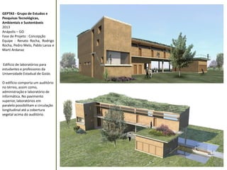 GEPTAS - Grupo de Estudos e 
Pesquisas Tecnológicas, 
Ambientais e Sustentáveis 
2013 
Anápolis – GO 
Fase de Projeto : Concepção 
Equipe : Renato Rocha, Rodrigo 
Rocha, Pedro Melo, Pablo Lanza e 
Marti Ardanaz 
Edifício de laboratórios para 
estudantes e professores da 
Universidade Estadual de Goiás 
O edifício comporta um auditório 
no térreo, assim como, 
administração e laboratório de 
informática. No pavimento 
superior, laboratórios em 
paralelo possibilitam a circulação 
longitudinal até a cobertura 
vegetal acima do auditório. 
 