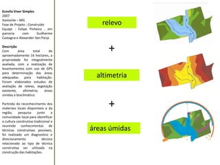 Ecovila Viver Simples 
2007 
Itamonte – MG 
Fase de Projeto : Construído 
Equipe : Felipe Pinheiro , em parceria com Guilherme Castagna e Alexander Van Parys 
Descrição 
Com área total de aproximadamente 16 hectares, a propriedade foi integralmente avaliada, com a realização de levantamentos com uso de GPS para determinação das áreas adequadas para habitação. Foram elaborados estudos de avaliação de relevo, vegetação existente, altimetria, áreas úmidas e bioclimático 
Partindo do reconhecimento dos materiais locais disponíveis e da região, pesquisa junto a comunidade local para identificar a cultura construtiva tradicional e reunindo conhecimentos de técnicas construtivas possíveis, foi realizado um diagnostico e direcionamento técnico relacionado ao tipo de técnica construtiva ser utilizada na construção das habitações. 
relevo 
altimetria 
áreas úmidas 
+ 
+  