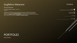 PORTFOLIO
MAIN WORKS
Guglielmo Matacena
Structural Engineer
Ordine degli Ingegneri di Napoli - Section A
N. 22683
Graduated in Civil Engineering and specialized in Structural and Geotechnical Engineering,
actually living and working in Bucarest, Romania. During his activity has deepened all the
aspects of the design of RC and steel bridges, also in BIM environment, as well as the structural
and fire design of tunnel linings for projects in the Eastern Europe.
Contacts:
Address
Via Monteruscello 78 - Pozzuoli, Napoli 80078, Italy
Phone Number
(+39) 3382140503
E-mail
guglielmomatacena@gmail.com
Linkedin
https://www.linkedin.com/in/guglielmo-matacena-97336013a
 
