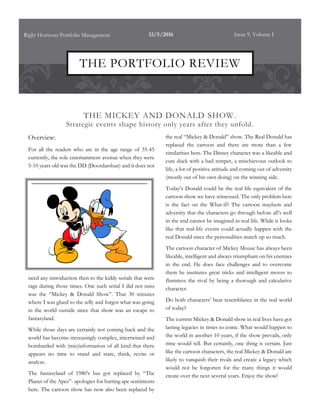 THE MICKEY AND DONALD SHOW.
Strategic events shape history only years after they unfold.
Overview:
For all the readers who are in the age range of 35-45
currently, the sole entertainment avenue when they were
5-10 years old was the DD (Doordarshan) and it does not
need any introduction then to the kiddy serials that were
rage during those times. One such serial I did not miss
was the “Mickey & Donald Show”. That 30 minutes
where I was glued to the telly and forgot what was going
in the world outside since that show was an escape to
fantasyland.
While those days are certainly not coming back and the
world has become increasingly complex, intertwined and
bombarded with (mis)information of all kind that there
appears no time to stand and stare, think, revise or
analyze.
The fantasyland of 1980’s has got replaced by “The
Planet of the Apes”- apologies for hurting ape sentiments
here. The cartoon show has now also been replaced by
the real “Mickey & Donald” show. The Real Donald has
replaced the cartoon and there are more than a few
similarities here. The Disney character was a likeable and
cute duck with a bad temper, a mischievous outlook to
life, a lot of positive attitude and coming out of adversity
(mostly out of his own doing) on the winning side.
Today’s Donald could be the real life equivalent of the
cartoon show we have witnessed. The only problem here
is the fact on the What-if? The cartoon mayhem and
adversity that the characters go through before all’s well
in the end cannot be imagined in real life. While it looks
like that real-life events could actually happen with the
real Donald since the personalities match up so much.
The cartoon character of Mickey Mouse has always been
likeable, intelligent and always triumphant on his enemies
in the end. He does face challenges and to overcome
them he institutes great tricks and intelligent moves to
flummox the rival by being a thorough and calculative
character.
Do both characters’ bear resemblance in the real world
of today?
The current Mickey & Donald show in real lives have got
lasting legacies in times to come. What would happen to
the world in another 10 years, if the show prevails, only
time would tell. But certainly, one thing is certain. Just
like the cartoon characters, the real Mickey & Donald are
likely to vanquish their rivals and create a legacy which
would not be forgotten for the many things it would
create over the next several years. Enjoy the show!
Right Horizons Portfolio Management 12/5/2016 Issue 9, Volume I
THE PORTFOLIO REVIEW
 