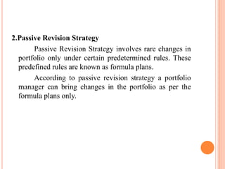 2.Passive Revision Strategy
Passive Revision Strategy involves rare changes in
portfolio only under certain predetermined rules. These
predefined rules are known as formula plans.
According to passive revision strategy a portfolio
manager can bring changes in the portfolio as per the
formula plans only.
 