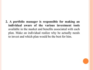 2. A portfolio manager is responsible for making an
individual aware of the various investment tools
available in the market and benefits associated with each
plan. Make an individual realize why he actually needs
to invest and which plan would be the best for him.
 