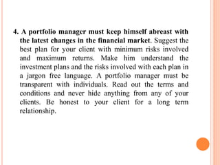 4. A portfolio manager must keep himself abreast with
the latest changes in the financial market. Suggest the
best plan for your client with minimum risks involved
and maximum returns. Make him understand the
investment plans and the risks involved with each plan in
a jargon free language. A portfolio manager must be
transparent with individuals. Read out the terms and
conditions and never hide anything from any of your
clients. Be honest to your client for a long term
relationship.
 