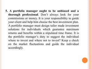5. A portfolio manager ought to be unbiased and a
thorough professional. Don’t always look for your
commissions or money. It is your responsibility to guide
your client and help him choose the best investment plan.
A portfolio manager must design tailor made investment
solutions for individuals which guarantee maximum
returns and benefits within a stipulated time frame. It is
the portfolio manager’s duty to suggest the individual
where to invest and where not to invest? Keep a check
on the market fluctuations and guide the individual
accordingly.
 