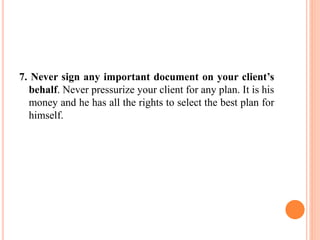 7. Never sign any important document on your client’s
behalf. Never pressurize your client for any plan. It is his
money and he has all the rights to select the best plan for
himself.
 