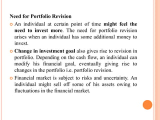 Need for Portfolio Revision
 An individual at certain point of time might feel the
need to invest more. The need for portfolio revision
arises when an individual has some additional money to
invest.
 Change in investment goal also gives rise to revision in
portfolio. Depending on the cash flow, an individual can
modify his financial goal, eventually giving rise to
changes in the portfolio i.e. portfolio revision.
 Financial market is subject to risks and uncertainty. An
individual might sell off some of his assets owing to
fluctuations in the financial market.
 