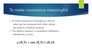 To make covariance meaningful
 To make covariance meaningful so that its
value can be compared with other values,
we make it a positive measure.
 The relative measure is correlation coefficient,
denoted by ρ (rho).
ρ (X,Y) = cov (X,Y) / σX.σY.
 