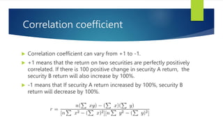 Correlation coefficient
 Correlation coefficient can vary from +1 to -1.
 +1 means that the return on two securities are perfectly positively
correlated. If there is 100 positive change in security A return, the
security B return will also increase by 100%.
 -1 means that If security A return increased by 100%, security B
return will decrease by 100%.
 