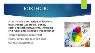 PORTFOLIO
A portfolio is a collection of financial
investments like stocks, bonds,
cash, and cash equivalents, including
end funds and exchange traded funds
People generally believe that
stocks, bonds, and cash comprise
the core of a portfolio.
 