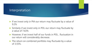 Interpretation
 If we invest only in PIA our return may fluctuate by a value of
9.2%
 Similarly if we invest only in POL our return may fluctuate by
a value of 7.63%
 However, if we invest half of our funds in POL , fluctuation in
our return will considerably decrease.
 The return on combined portfolio may fluctuate by a value
of 3.55%.
 