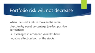 Portfolio risk will not decrease
When the stocks return move in the same
direction by equal percentage (perfect positive
correlation)
i.e. If changes in economic variables have
negative effect on both of the stocks.
 