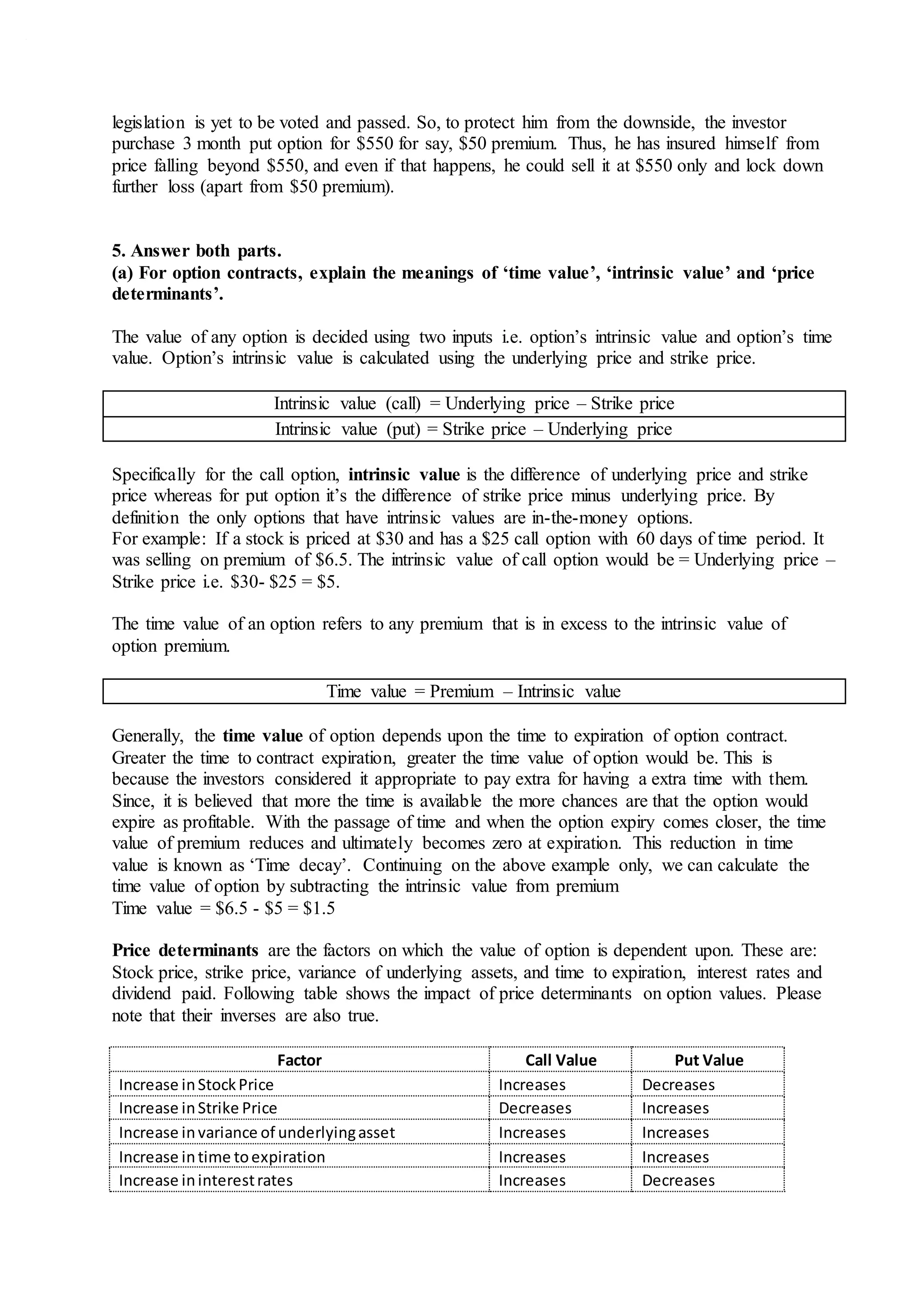 legislation is yet to be voted and passed. So, to protect him from the downside, the investor
purchase 3 month put option for $550 for say, $50 premium. Thus, he has insured himself from
price falling beyond $550, and even if that happens, he could sell it at $550 only and lock down
further loss (apart from $50 premium).
5. Answer both parts.
(a) For option contracts, explain the meanings of ‘time value’, ‘intrinsic value’ and ‘price
determinants’.
The value of any option is decided using two inputs i.e. option’s intrinsic value and option’s time
value. Option’s intrinsic value is calculated using the underlying price and strike price.
Intrinsic value (call) = Underlying price – Strike price
Intrinsic value (put) = Strike price – Underlying price
Specifically for the call option, intrinsic value is the difference of underlying price and strike
price whereas for put option it’s the difference of strike price minus underlying price. By
definition the only options that have intrinsic values are in-the-money options.
For example: If a stock is priced at $30 and has a $25 call option with 60 days of time period. It
was selling on premium of $6.5. The intrinsic value of call option would be = Underlying price –
Strike price i.e. $30- $25 = $5.
The time value of an option refers to any premium that is in excess to the intrinsic value of
option premium.
Time value = Premium – Intrinsic value
Generally, the time value of option depends upon the time to expiration of option contract.
Greater the time to contract expiration, greater the time value of option would be. This is
because the investors considered it appropriate to pay extra for having a extra time with them.
Since, it is believed that more the time is available the more chances are that the option would
expire as profitable. With the passage of time and when the option expiry comes closer, the time
value of premium reduces and ultimately becomes zero at expiration. This reduction in time
value is known as ‘Time decay’. Continuing on the above example only, we can calculate the
time value of option by subtracting the intrinsic value from premium
Time value = $6.5 - $5 = $1.5
Price determinants are the factors on which the value of option is dependent upon. These are:
Stock price, strike price, variance of underlying assets, and time to expiration, interest rates and
dividend paid. Following table shows the impact of price determinants on option values. Please
note that their inverses are also true.
Factor Call Value Put Value
Increase inStockPrice Increases Decreases
Increase inStrike Price Decreases Increases
Increase invariance of underlyingasset Increases Increases
Increase intime toexpiration Increases Increases
Increase ininterestrates Increases Decreases
 