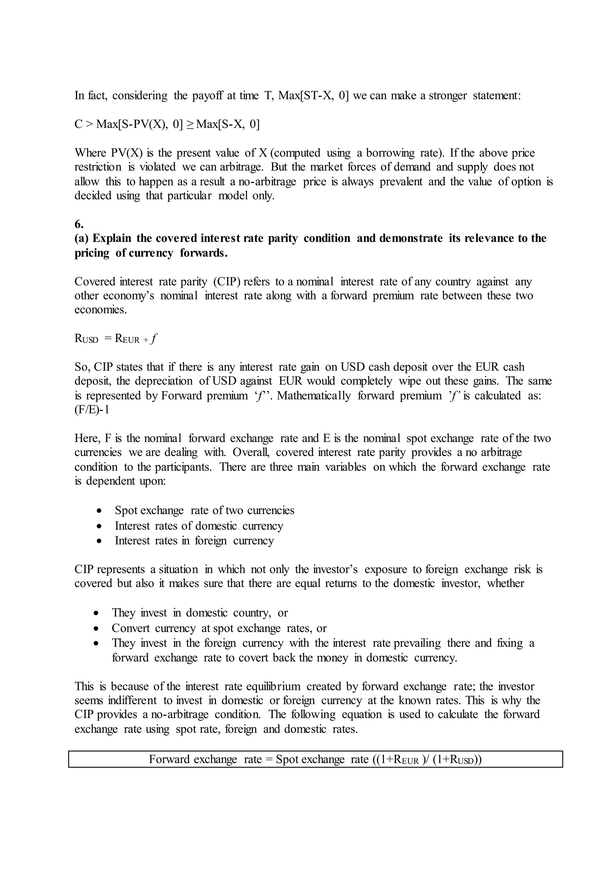 In fact, considering the payoff at time T, Max[ST-X, 0] we can make a stronger statement:
C > Max[S-PV(X), 0] ≥ Max[S-X, 0]
Where PV(X) is the present value of X (computed using a borrowing rate). If the above price
restriction is violated we can arbitrage. But the market forces of demand and supply does not
allow this to happen as a result a no-arbitrage price is always prevalent and the value of option is
decided using that particular model only.
6.
(a) Explain the covered interest rate parity condition and demonstrate its relevance to the
pricing of currency forwards.
Covered interest rate parity (CIP) refers to a nominal interest rate of any country against any
other economy’s nominal interest rate along with a forward premium rate between these two
economies.
RUSD = REUR + f
So, CIP states that if there is any interest rate gain on USD cash deposit over the EUR cash
deposit, the depreciation of USD against EUR would completely wipe out these gains. The same
is represented by Forward premium ‘f’’. Mathematically forward premium ’f’ is calculated as:
(F/E)-1
Here, F is the nominal forward exchange rate and E is the nominal spot exchange rate of the two
currencies we are dealing with. Overall, covered interest rate parity provides a no arbitrage
condition to the participants. There are three main variables on which the forward exchange rate
is dependent upon:
 Spot exchange rate of two currencies
 Interest rates of domestic currency
 Interest rates in foreign currency
CIP represents a situation in which not only the investor’s exposure to foreign exchange risk is
covered but also it makes sure that there are equal returns to the domestic investor, whether
 They invest in domestic country, or
 Convert currency at spot exchange rates, or
 They invest in the foreign currency with the interest rate prevailing there and fixing a
forward exchange rate to covert back the money in domestic currency.
This is because of the interest rate equilibrium created by forward exchange rate; the investor
seems indifferent to invest in domestic or foreign currency at the known rates. This is why the
CIP provides a no-arbitrage condition. The following equation is used to calculate the forward
exchange rate using spot rate, foreign and domestic rates.
Forward exchange rate = Spot exchange rate ((1+REUR )/ (1+RUSD))
 