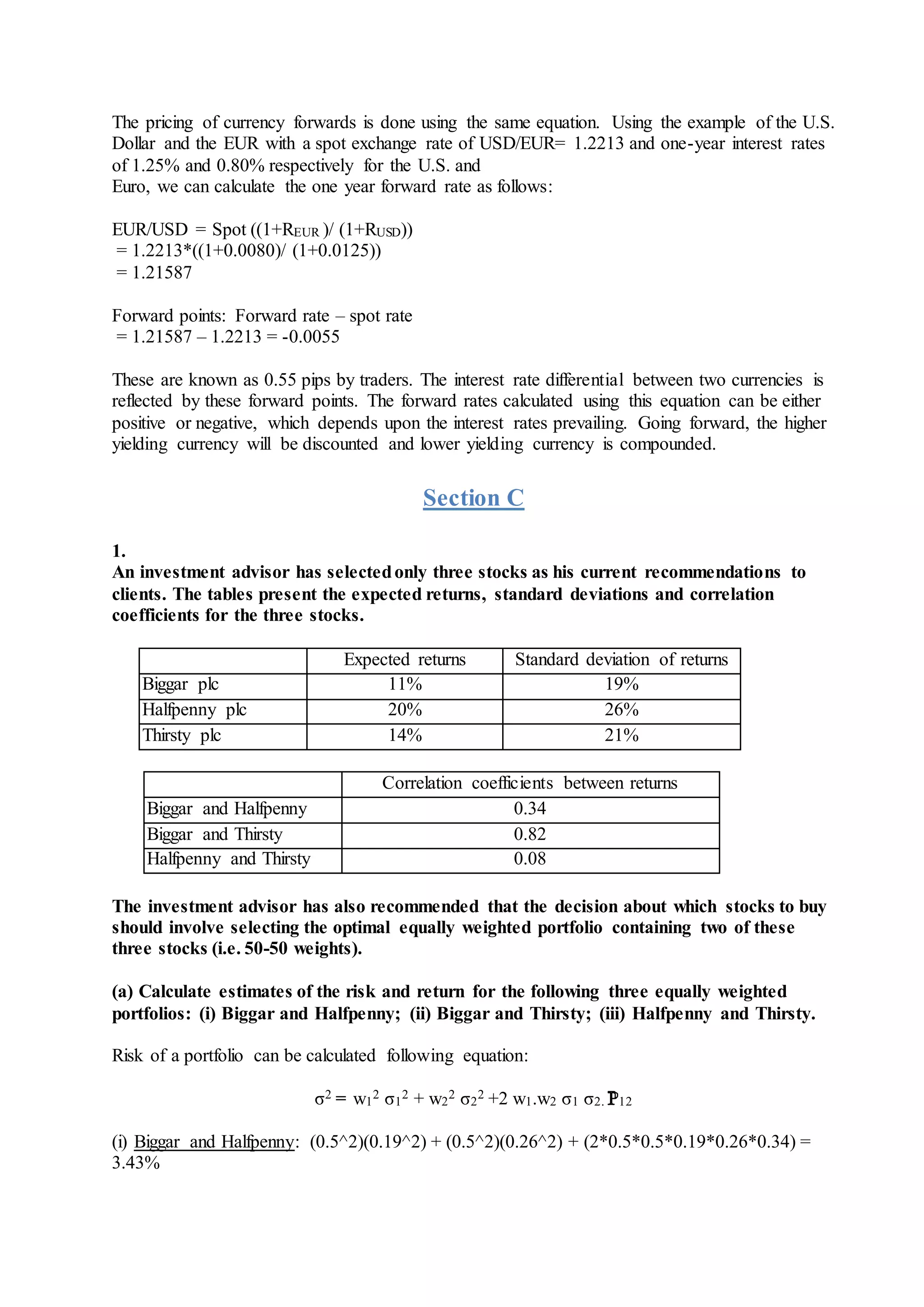The pricing of currency forwards is done using the same equation. Using the example of the U.S.
Dollar and the EUR with a spot exchange rate of USD/EUR= 1.2213 and one-year interest rates
of 1.25% and 0.80% respectively for the U.S. and
Euro, we can calculate the one year forward rate as follows:
EUR/USD = Spot ((1+REUR )/ (1+RUSD))
= 1.2213*((1+0.0080)/ (1+0.0125))
= 1.21587
Forward points: Forward rate – spot rate
= 1.21587 – 1.2213 = -0.0055
These are known as 0.55 pips by traders. The interest rate differential between two currencies is
reflected by these forward points. The forward rates calculated using this equation can be either
positive or negative, which depends upon the interest rates prevailing. Going forward, the higher
yielding currency will be discounted and lower yielding currency is compounded.
Section C
1.
An investment advisor has selectedonly three stocks as his current recommendations to
clients. The tables present the expected returns, standard deviations and correlation
coefficients for the three stocks.
Expected returns Standard deviation of returns
Biggar plc 11% 19%
Halfpenny plc 20% 26%
Thirsty plc 14% 21%
Correlation coefficients between returns
Biggar and Halfpenny 0.34
Biggar and Thirsty 0.82
Halfpenny and Thirsty 0.08
The investment advisor has also recommended that the decision about which stocks to buy
should involve selecting the optimal equally weighted portfolio containing two of these
three stocks (i.e. 50-50 weights).
(a) Calculate estimates of the risk and return for the following three equally weighted
portfolios: (i) Biggar and Halfpenny; (ii) Biggar and Thirsty; (iii) Halfpenny and Thirsty.
Risk of a portfolio can be calculated following equation:
σ2 = w1
2 σ1
2 + w2
2 σ2
2 +2 w1.w2 σ1 σ2. 12
(i) Biggar and Halfpenny: (0.5^2)(0.19^2) + (0.5^2)(0.26^2) + (2*0.5*0.5*0.19*0.26*0.34) =
3.43%
 