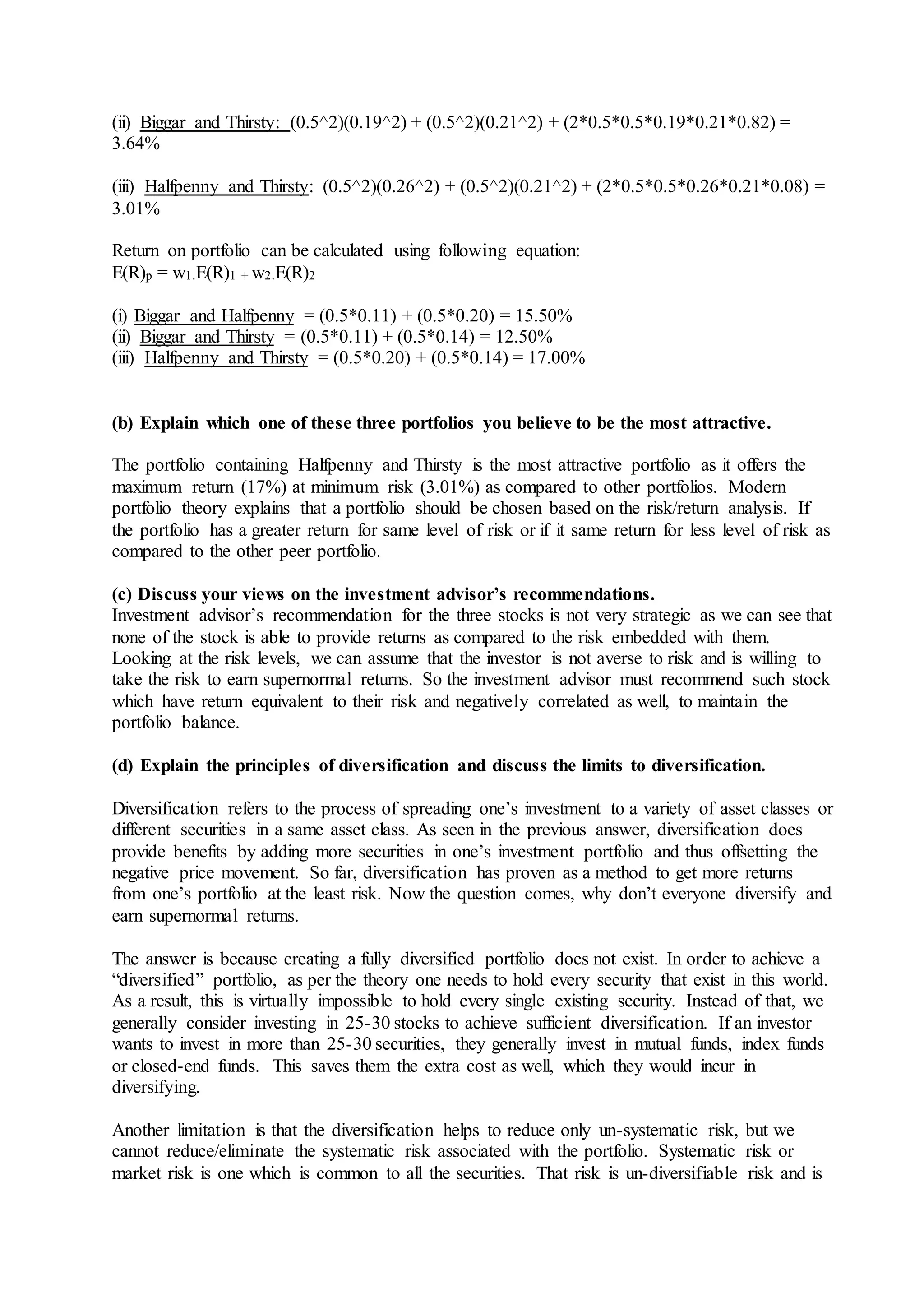 (ii) Biggar and Thirsty: (0.5^2)(0.19^2) + (0.5^2)(0.21^2) + (2*0.5*0.5*0.19*0.21*0.82) =
3.64%
(iii) Halfpenny and Thirsty: (0.5^2)(0.26^2) + (0.5^2)(0.21^2) + (2*0.5*0.5*0.26*0.21*0.08) =
3.01%
Return on portfolio can be calculated using following equation:
E(R)p = w1.E(R)1 + w2.E(R)2
(i) Biggar and Halfpenny = (0.5*0.11) + (0.5*0.20) = 15.50%
(ii) Biggar and Thirsty = (0.5*0.11) + (0.5*0.14) = 12.50%
(iii) Halfpenny and Thirsty = (0.5*0.20) + (0.5*0.14) = 17.00%
(b) Explain which one of these three portfolios you believe to be the most attractive.
The portfolio containing Halfpenny and Thirsty is the most attractive portfolio as it offers the
maximum return (17%) at minimum risk (3.01%) as compared to other portfolios. Modern
portfolio theory explains that a portfolio should be chosen based on the risk/return analysis. If
the portfolio has a greater return for same level of risk or if it same return for less level of risk as
compared to the other peer portfolio.
(c) Discuss your views on the investment advisor’s recommendations.
Investment advisor’s recommendation for the three stocks is not very strategic as we can see that
none of the stock is able to provide returns as compared to the risk embedded with them.
Looking at the risk levels, we can assume that the investor is not averse to risk and is willing to
take the risk to earn supernormal returns. So the investment advisor must recommend such stock
which have return equivalent to their risk and negatively correlated as well, to maintain the
portfolio balance.
(d) Explain the principles of diversification and discuss the limits to diversification.
Diversification refers to the process of spreading one’s investment to a variety of asset classes or
different securities in a same asset class. As seen in the previous answer, diversification does
provide benefits by adding more securities in one’s investment portfolio and thus offsetting the
negative price movement. So far, diversification has proven as a method to get more returns
from one’s portfolio at the least risk. Now the question comes, why don’t everyone diversify and
earn supernormal returns.
The answer is because creating a fully diversified portfolio does not exist. In order to achieve a
“diversified” portfolio, as per the theory one needs to hold every security that exist in this world.
As a result, this is virtually impossible to hold every single existing security. Instead of that, we
generally consider investing in 25-30 stocks to achieve sufficient diversification. If an investor
wants to invest in more than 25-30 securities, they generally invest in mutual funds, index funds
or closed-end funds. This saves them the extra cost as well, which they would incur in
diversifying.
Another limitation is that the diversification helps to reduce only un-systematic risk, but we
cannot reduce/eliminate the systematic risk associated with the portfolio. Systematic risk or
market risk is one which is common to all the securities. That risk is un-diversifiable risk and is
 